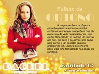 Folhas de
OUTONO     A viagem continuava, Bryan a
cada dia ganhava ainda mais minha
confiança, a principio, desconfiava que ele
me levaria de volta para Mackenzie, mas
ele foi alimentando um carinho tão intenso
por mim, me dava o de comer, uma cama
para dormir e um cobertor para me
proteger do frio. Lembro que em uma
noite, uma forte tempestade nos pegou de
surpresa,
 