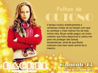 Folhas de
OUTONO
o tempo mudou drasticamente e
ventanias vindas do sul faziam com que
eu sentisse o mais intenso frio de toda
minha vida, Bryan então pegou um único
cobertor que tinha disponível e cobriu-me
para me proteger das baixas
temperaturas, sinal de que Bryan
colocava meu bem estar acima de si
mesmo.
 