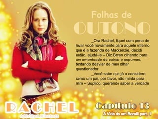 Folhas de
OUTONO   _Ora Rachel, fiquei com pena de
levar você novamente para aquele inferno
que é a fazenda de Mackenzie, decidi
então, ajudá-la – Diz Bryan olhando para
um amontoado de caixas e espumas,
tentando desviar de meu olhar
questionador
         _Você sabe que já o considero
como um pai, por favor, não minta para
mim – Suplico, querendo saber a verdade
 