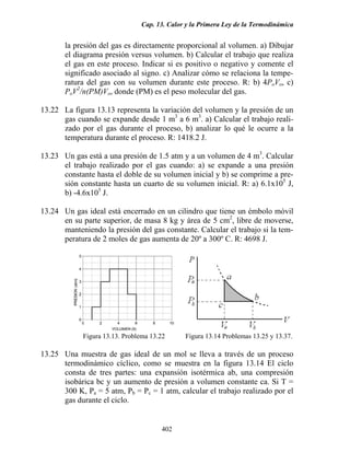 Cap. 13. Calor y la Primera Ley de la Termodinámica

la presión del gas es directamente proporcional al volumen. a) Dibujar
el diagrama presión versus volumen. b) Calcular el trabajo que realiza
el gas en este proceso. Indicar si es positivo o negativo y comente el
significado asociado al signo. c) Analizar cómo se relaciona la temperatura del gas con su volumen durante este proceso. R: b) 4PoVo, c)
PoV2/n(PM)Vo, donde (PM) es el peso molecular del gas.
13.22 La figura 13.13 representa la variación del volumen y la presión de un
gas cuando se expande desde 1 m3 a 6 m3. a) Calcular el trabajo realizado por el gas durante el proceso, b) analizar lo qué le ocurre a la
temperatura durante el proceso. R: 1418.2 J.
13.23 Un gas está a una presión de 1.5 atm y a un volumen de 4 m3. Calcular
el trabajo realizado por el gas cuando: a) se expande a una presión
constante hasta el doble de su volumen inicial y b) se comprime a presión constante hasta un cuarto de su volumen inicial. R: a) 6.1x105 J,
b) -4.6x105 J.
13.24 Un gas ideal está encerrado en un cilindro que tiene un émbolo móvil
en su parte superior, de masa 8 kg y área de 5 cm2, libre de moverse,
manteniendo la presión del gas constante. Calcular el trabajo si la temperatura de 2 moles de gas aumenta de 20º a 300º C. R: 4698 J.

Figura 13.13. Problema 13.22

Figura 13.14 Problemas 13.25 y 13.37.

13.25 Una muestra de gas ideal de un mol se lleva a través de un proceso
termodinámico cíclico, como se muestra en la figura 13.14 El ciclo
consta de tres partes: una expansión isotérmica ab, una compresión
isobárica bc y un aumento de presión a volumen constante ca. Si T =
300 K, Pa = 5 atm, Pb = Pc = 1 atm, calcular el trabajo realizado por el
gas durante el ciclo.

402

 