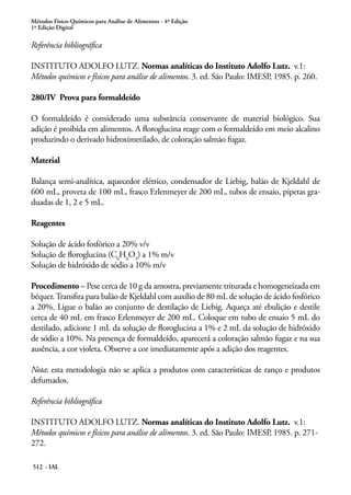 Métodos Físico-Químicos para Análise de Alimentos - 4ª Edição
1ª Edição Digital
512 - IAL
Referência bibliográfica
INSTITUTO ADOLFO LUTZ. Normas analíticas do Instituto Adolfo Lutz. v.1:
Métodos químicos e físicos para análise de alimentos. 3. ed. São Paulo: IMESP, 1985. p. 260.
280/IV Prova para formaldeído
O formaldeído é considerado uma substância conservante de material biológico. Sua
adição é proibida em alimentos. A floroglucina reage com o formaldeído em meio alcalino
produzindo o derivado hidroximetilado, de coloração salmão fugaz.
Material
Balança semi-analítica, aquecedor elétrico, condensador de Liebig, balão de Kjeldahl de
600 mL, proveta de 100 mL, frasco Erlenmeyer de 200 mL, tubos de ensaio, pipetas gra-
duadas de 1, 2 e 5 mL.
Reagentes
Solução de ácido fosfórico a 20% v/v
Solução de floroglucina (C6
H6
O3
) a 1% m/v
Solução de hidróxido de sódio a 10% m/v
Procedimento – Pese cerca de 10 g da amostra, previamente triturada e homogeneizada em
béquer.Transfira para balão de Kjeldahl com auxílio de 80 mL de solução de ácido fosfórico
a 20%. Ligue o balão ao conjunto de destilação de Liebig. Aqueça até ebulição e destile
cerca de 40 mL em frasco Erlenmeyer de 200 mL. Coloque em tubo de ensaio 5 mL do
destilado, adicione 1 mL da solução de floroglucina a 1% e 2 mL da solução de hidróxido
de sódio a 10%. Na presença de formaldeído, aparecerá a coloração salmão fugaz e na sua
ausência, a cor violeta. Observe a cor imediatamente após a adição dos reagentes.
Nota: esta metodologia não se aplica a produtos com características de ranço e produtos
defumados.
Referência bibliográfica
INSTITUTO ADOLFO LUTZ. Normas analíticas do Instituto Adolfo Lutz. v.1:
Métodos químicos e físicos para análise de alimentos. 3. ed. São Paulo: IMESP, 1985. p. 271-
272.
 