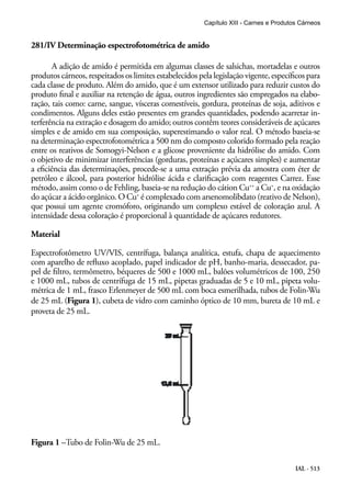 IAL - 513
281/IV Determinação espectrofotométrica de amido
A adição de amido é permitida em algumas classes de salsichas, mortadelas e outros
produtos cárneos, respeitados os limites estabelecidos pela legislação vigente, específicos para
cada classe de produto. Além do amido, que é um extensor utilizado para reduzir custos do
produto final e auxiliar na retenção de água, outros ingredientes são empregados na elabo-
ração, tais como: carne, sangue, vísceras comestíveis, gordura, proteínas de soja, aditivos e
condimentos. Alguns deles estão presentes em grandes quantidades, podendo acarretar in-
terferência na extração e dosagem do amido; outros contêm teores consideráveis de açúcares
simples e de amido em sua composição, superestimando o valor real. O método baseia-se
na determinação espectrofotométrica a 500 nm do composto colorido formado pela reação
entre os reativos de Somogyi-Nelson e a glicose proveniente da hidrólise do amido. Com
o objetivo de minimizar interferências (gorduras, proteínas e açúcares simples) e aumentar
a eficiência das determinações, procede-se a uma extração prévia da amostra com éter de
petróleo e álcool, para posterior hidrólise ácida e clarificação com reagentes Carrez. Esse
método, assim como o de Fehling, baseia-se na redução do cátion Cu++
a Cu+
, e na oxidação
do açúcar a ácido orgânico. O Cu+
é complexado com arsenomolibdato (reativo de Nelson),
que possui um agente cromóforo, originando um complexo estável de coloração azul. A
intensidade dessa coloração é proporcional à quantidade de açúcares redutores.
Material
Espectrofotômetro UV/VIS, centrífuga, balança analítica, estufa, chapa de aquecimento
com aparelho de refluxo acoplado, papel indicador de pH, banho-maria, dessecador, pa-
pel de filtro, termômetro, béqueres de 500 e 1000 mL, balões volumétricos de 100, 250
e 1000 mL, tubos de centrífuga de 15 mL, pipetas graduadas de 5 e 10 mL, pipeta volu-
métrica de 1 mL, frasco Erlenmeyer de 500 mL com boca esmerilhada, tubos de Folin-Wu
de 25 mL (Figura 1), cubeta de vidro com caminho óptico de 10 mm, bureta de 10 mL e
proveta de 25 mL.
Figura 1 –Tubo de Folin-Wu de 25 mL.
Capítulo XIII - Carnes e Produtos Cárneos
 