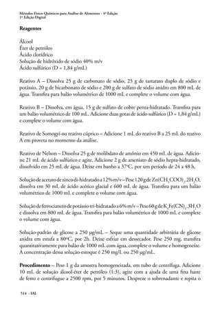 Métodos Físico-Químicos para Análise de Alimentos - 4ª Edição
1ª Edição Digital
514 - IAL
Reagentes
Álcool
Éter de petróleo
Ácido clorídrico
Solução de hidróxido de sódio 40% m/v
Ácido sulfúrico (D = 1,84 g/mL)
Reativo A – Dissolva 25 g de carbonato de sódio, 25 g de tartarato duplo de sódio e
potássio, 20 g de bicarbonato de sódio e 200 g de sulfato de sódio anidro em 800 mL de
água. Transfira para balão volumétrico de 1000 mL e complete o volume com água.
Reativo B – Dissolva, em água, 15 g de sulfato de cobre penta-hidratado. Transfira para
um balão volumétrico de 100 mL. Adicione duas gotas de ácido sulfúrico (D = 1,84 g/mL)
e complete o volume com água.
Reativo de Somogyi ou reativo cúprico – Adicione 1 mL do reativo B a 25 mL do reativo
A em proveta no momento da análise.
Reativo de Nelson – Dissolva 25 g de molibdato de amônio em 450 mL de água. Adicio-
ne 21 mL de ácido sulfúrico e agite. Adicione 2 g de arseniato de sódio hepta-hidratado,
dissolvido em 25 mL de água. Deixe em banho a 37o
C, por um período de 24 a 48 h.
Soluçãodeacetatodezincodi-hidratadoa12%m/v–Pese120gdeZn(CH3
COO)2
.2H2
O,
dissolva em 30 mL de ácido acético glacial e 600 mL de água. Transfira para um balão
volumétrico de 1000 mL e complete o volume com água.
Soluçãodeferrocianetodepotássiotri-hidratadoa6%m/v–Pese60gdeK4
Fe(CN)6
.3H2
O
e dissolva em 800 mL de água. Transfira para balão volumétrico de 1000 mL e complete
o volume com água.
Solução-padrão de glicose a 250 μg/mL – Seque uma quantidade arbitrária de glicose
anidra em estufa a 80ºC, por 2h. Deixe esfriar em dessecador. Pese 250 mg, transfira
quantitativamente para balão de 1000 mL com água, complete o volume e homogeneíze.
A concentração dessa solução-estoque é 250 mg/L ou 250 μg/mL.
Procedimento – Pese 1 g da amostra homogeneizada, em tubo de centrífuga. Adicione
10 mL de solução álcool-éter de petróleo (1:3), agite com a ajuda de uma fina haste
de ferro e centrifugue a 2500 rpm, por 5 minutos. Despreze o sobrenadante e repita o
 