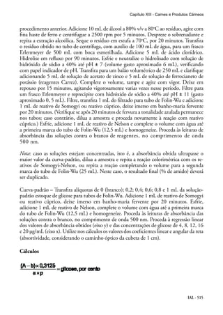 IAL - 515
procedimento anterior. Adicione 10 mL de álcool a 80% v/v a 80o
C ao resíduo, agite com
fina haste de ferro e centrifugue a 2500 rpm por 5 minutos. Despreze o sobrenadante e
repita a extração alcoólica. Seque o resíduo em estufa a 70o
C, por 20 minutos. Transfira
o resíduo obtido no tubo de centrífuga, com auxílio de 100 mL de água, para um frasco
Erlenmeyer de 500 mL com boca esmerilhada. Adicione 5 mL de ácido clorídrico.
Hidrolise em refluxo por 90 minutos. Esfrie e neutralize o hidrolisado com solução de
hidróxido de sódio a 40% até pH ± 7 (volume gasto aproximado 6 mL), verificando
com papel indicador de pH. Transfira para um balão volumétrico de 250 mL e clarifique
adicionando 5 mL de solução de acetato de zinco e 5 mL de solução de ferrocianeto de
potássio (reagentes Carrez). Complete o volume, tampe e agite com vigor. Deixe em
repouso por 15 minutos, agitando vigorosamente varias vezes nesse período. Filtre para
um frasco Erlenmeyer e reprecipite com hidróxido de sódio a 40% até pH ± 11 (gasto
aproximado 0, 5 mL). Filtre, transfira 1 mL do filtrado para tubo de Folin-Wu e adicione
1 mL de reativo de Somogyi ou reativo cúprico, deixe imerso em banho-maria fervente
por 20 minutos. (Verifique se após 20 minutos de fervura a tonalidade azulada permanece
nos tubos; caso contrário, dilua a amostra e proceda novamente à reação com reativo
cúprico.) Esfrie, adicione 1 mL de reativo de Nelson e complete o volume com água até
a primeira marca do tubo de Folin-Wu (12,5 mL) e homogeneíze. Proceda às leituras de
absorbância das soluções contra o branco de reagentes, no comprimento de onda
500 nm.
Nota: caso as soluções estejam concentradas, isto é, a absorbância obtida ultrapasse o
maior valor da curva-padrão, dilua a amostra e repita a reação colorimétrica com os re-
ativos de Somogyi-Nelson, ou repita a reação completando o volume para a segunda
marca do tubo de Folin-Wu (25 mL). Neste caso, o resultado final (% de amido) deverá
ser duplicado.
Curva-padrão – Transfira alíquotas de 0 (branco); 0,2; 0,4; 0,6; 0,8 e 1 mL da solução-
padrão estoque de glicose para tubos de Folin-Wu. Adicione 1 mL de reativo de Somogyi
ou reativo cúprico, deixe imerso em banho-maria fervente por 20 minutos. Esfrie,
adicione 1 mL de reativo de Nelson, complete o volume com água até a primeira marca
do tubo de Folin-Wu (12,5 mL) e homogeneíze. Proceda às leituras de absorbância das
soluções contra o branco, no comprimento de onda 500 nm. Proceda à regressão linear
dos valores de absorbância obtidos (eixo y) e das concentrações de glicose de 4, 8, 12, 16
e 20 μg/mL (eixo x). Utilize nos cálculos os valores dos coeficientes linear e angular da reta
(absortividade, considerando o caminho óptico da cubeta de 1 cm).
Cálculos
Capítulo XIII - Carnes e Produtos Cárneos
 