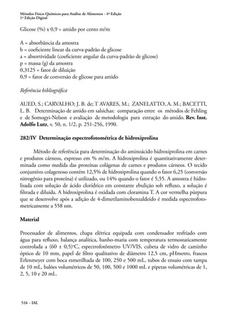 Métodos Físico-Químicos para Análise de Alimentos - 4ª Edição
1ª Edição Digital
516 - IAL
Glicose (%) x 0,9 = amido por cento m/m
A = absorbância da amostra
b = coeficiente linear da curva-padrão de glicose
a = absortividade (coeficiente angular da curva-padrão de glicose)
p = massa (g) da amostra
0,3125 = fator de diluição
0,9 = fator de conversão de glicose para amido
Referência bibliográfica
AUED, S.; CARVALHO; J. B. de; T AVARES, M.; ZANELATTO, A. M.; BACETTI,
L. B. Determinação de amido em salsichas: comparação entre os métodos de Fehling
e de Somogyi-Nelson e avaliação de metodologia para extração do amido. Rev. Inst.
Adolfo Lutz, v. 50, n. 1/2, p. 251-256, 1990.
282/IV Determinação espectrofotométrica de hidroxiprolina
Método de referência para determinação do aminoácido hidroxiprolina em carnes
e produtos cárneos, expresso em % m/m. A hidroxiprolina é quantitativamente deter-
minada como medida das proteínas colágenas de carnes e produtos cárneos. O tecido
conjuntivo colagenoso contém 12,5% de hidroxiprolina quando o fator 6,25 (conversão
nitrogênio para proteína) é utilizado, ou 14% quando o fator é 5,55. A amostra é hidro-
lisada com solução de ácido clorídrico em constante ebulição sob refluxo, a solução é
filtrada e diluída. A hidroxiprolina é oxidada com cloramina T. A cor vermelha púrpura
que se desenvolve após a adição de 4-dimetilaminobenzaldeído é medida espectrofoto-
metricamente a 558 nm.
Material
Processador de alimentos, chapa elétrica equipada com condensador resfriado com
água para refluxo, balança analítica, banho-maria com temperatura termostaticamente
controlada a (60 ± 0,5)o
C, espectrofotômetro UV/VIS, cubeta de vidro de caminho
óptico de 10 mm, papel de filtro qualitativo de diâmetro 12,5 cm, pHmetro, frascos
Erlenmeyer com boca esmerilhada de 100, 250 e 500 mL, tubos de ensaio com tampa
de 10 mL, balões volumétricos de 50, 100, 500 e 1000 mL e pipetas volumétricas de 1,
2, 5, 10 e 20 mL.
 