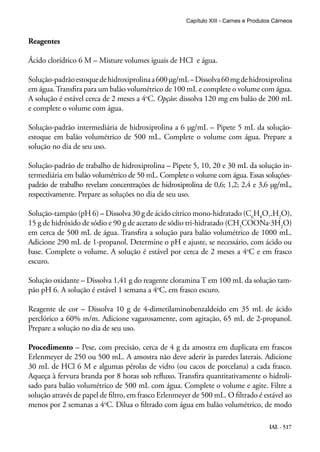 IAL - 517
Reagentes
Ácido clorídrico 6 M – Misture volumes iguais de HCl e água.
Solução-padrãoestoquedehidroxiprolinaa600μg/mL–Dissolva60mgdehidroxiprolina
em água.Transfira para um balão volumétrico de 100 mL e complete o volume com água.
A solução é estável cerca de 2 meses a 4o
C. Opção: dissolva 120 mg em balão de 200 mL
e complete o volume com água.
Solução-padrão intermediária de hidroxiprolina a 6 μg/mL – Pipete 5 mL da solução-
estoque em balão volumétrico de 500 mL. Complete o volume com água. Prepare a
solução no dia de seu uso.
Solução-padrão de trabalho de hidroxiprolina – Pipete 5, 10, 20 e 30 mL da solução in-
termediária em balão volumétrico de 50 mL. Complete o volume com água. Essas soluções-
padrão de trabalho revelam concentrações de hidroxiprolina de 0,6; 1,2; 2,4 e 3,6 μg/mL,
respectivamente. Prepare as soluções no dia de seu uso.
Solução-tampão (pH 6) – Dissolva 30 g de ácido cítrico mono-hidratado (C6
H8
O7
.H2
O),
15 g de hidróxido de sódio e 90 g de acetato de sódio tri-hidratado (CH3
COONa⋅3H2
O)
em cerca de 500 mL de água. Transfira a solução para balão volumétrico de 1000 mL.
Adicione 290 mL de 1-propanol. Determine o pH e ajuste, se necessário, com ácido ou
base. Complete o volume. A solução é estável por cerca de 2 meses a 4o
C e em frasco
escuro.
Solução oxidante – Dissolva 1,41 g do reagente cloramina T em 100 mL da solução tam-
pão pH 6. A solução é estável 1 semana a 4o
C, em frasco escuro.
Reagente de cor – Dissolva 10 g de 4-dimetilaminobenzaldeído em 35 mL de ácido
perclórico a 60% m/m. Adicione vagarosamente, com agitação, 65 mL de 2-propanol.
Prepare a solução no dia de seu uso.
Procedimento – Pese, com precisão, cerca de 4 g da amostra em duplicata em frascos
Erlenmeyer de 250 ou 500 mL. A amostra não deve aderir às paredes laterais. Adicione
30 mL de HCl 6 M e algumas pérolas de vidro (ou cacos de porcelana) a cada frasco.
Aqueça à fervura branda por 8 horas sob refluxo. Transfira quantitativamente o hidroli-
sado para balão volumétrico de 500 mL com água. Complete o volume e agite. Filtre a
solução através de papel de filtro, em frasco Erlenmeyer de 500 mL. O filtrado é estável ao
menos por 2 semanas a 4o
C. Dilua o filtrado com água em balão volumétrico, de modo
Capítulo XIII - Carnes e Produtos Cárneos
 