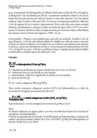 Métodos Físico-Químicos para Análise de Alimentos - 4ª Edição
1ª Edição Digital
518 - IAL
que a concentração de hidroxiprolina da diluição final esteja na faixa de 0,6 a 3,6 μg/mL.
A diluição de 5 mL do filtrado para 50 mL é usualmente satisfatória. Pipete 2 mL da di-
luição final de cada amostra em tubos de ensaio. A cada tubo, adicione 1 mL da solução
oxidante. Agite os tubos e deixe por (20 ± 2) minutos à temperatura ambiente. Adicione
1 mL do reagente de cor e misture vigorosamente. Feche cada tubo com tampa ou papel
alumínio. Imediatamente, coloque os tubos em banho de água a (60 ± 0,5)o
C por exata-
mente 15 minutos. Resfrie os tubos em água corrente por 3 minutos. Meça a absorbância
das soluções contra o branco de reagentes a (558 ± 2) nm.
Curva-padrão – Prepare a curva-padrão para cada série de medições. Transfira 2 mL de
água (branco) e 2 mL de cada solução-padrão de trabalho aos tubos de ensaio e proceda
à adição da solução oxidante e do reagente de cor conforme procedimento da amostra.
Construa a curva com absorbância no eixo y e concentrações de hidroxiprolina 0,3; 0,6;
1,2 e 1,8 μg/mL no eixo x. Calcule os coeficientes linear e angular da reta (absortividade,
considerando o caminho óptico da cubeta de 1 cm).
Cálculos
A = absorbância do filtrado da amostra diluída 10 vezes (5 mL em 50 mL)
b = coeficiente linear da reta obtida na curva-padrão
a = absortividade, coeficiente angular da reta obtida na curva-padrão
p = peso da amostra (g)
H x 8 = tecido colagenoso (B) em g/100 g
Nota: tecido conjuntivo colagenoso contém 12,5% de hidroxiprolina se o fator de
conversão de nitrogênio para proteína for de 6,25.
% proteína total = teor de nitrogênio da amostra em g/100 g x 6,25
Notas
O cálculo é diferente em alguns países, com base nos diferentes fatores de conversão de
nitrogênio e de hidroxiprolina.
O limite de quantificação do método é de 0,030 μg/mL de hidroxiprolina na alíquota de
análise (com desvio-padrão relativo de 6,5%) e de 0,0075 g/100 g de hidroxiprolina na
amostra (Della Torre et al. 2004).
 