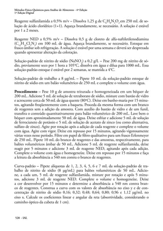Métodos Físico-Químicos para Análise de Alimentos - 4ª Edição
1ª Edição Digital
520 - IAL
Reagente sulfanilamida a 0,5% m/v – Dissolva 1,25 g de C6
H8
N2
O2
em 250 mL de so-
lução de ácido clorídrico (1+1). Aqueça brandamente, se necessário. A solução é estável
por 1 a 2 meses.
Reagente NED a 0,5% m/v – Dissolva 0,5 g de cloreto de alfa-naftiletilenodiamina
(C12
H16
Cl2
N2
) em 100 mL de água. Aqueça brandamente, se necessário. Estoque em
frasco âmbar sob refrigeração. A solução é estável por uma semana e deverá ser desprezada
quando apresentar alteração da coloração.
Solução-padrão de nitrito de sódio (NaNO2
) a 0,2 g/L – Pese 200 mg de nitrito de só-
dio, previamente seco por 1 hora a 105°C, dissolva em água e dilua para 1000 mL. Essa
solução-padrão estoque é estável por 2 semanas, se mantida a 4°C.
Solução-padrão de trabalho a 8 μg/mL – Pipete 10 mL da solução-padrão estoque de
nitrito de sódio em um balão volumétrico de 250 mL e complete o volume com água.
Procedimento – Pese 10 g de amostra triturada e homogeneizada em um béquer de
200 mL. Adicione 5 mL de solução de tetraborato de sódio, misture com bastão de vidro
e acrescente cerca de 50 mL de água quente (80o
C). Deixe em banho-maria por 15 minu-
tos, agitando freqüentemente com a baqueta. Proceda da mesma forma com um branco
de reagentes sem a adição da amostra. Com auxílio do bastão de vidro e de um funil,
transfira o conteúdo quantitativamente para balão volumétrico de 200 mL. Lave bem o
béquer com aproximadamente 50 mL de água. Deixe esfriar e adicione 5 mL de solução
de ferrocianeto de potássio e 5 mL de solução de acetato de zinco (ou como alternativa,
sulfato de zinco). Agite por rotação após a adição de cada reagente e complete o volume
com água. Agite com vigor. Deixe em repouso por 15 minutos, agitando vigorosamente
várias vezes nesse período. Filtre em papel de filtro qualitativo para um frasco Erlenmeyer
de 250 mL. Pipete 10 mL do branco de reagentes e das amostras, respectivamente, para
balões volumétricos âmbar de 50 mL. Adicione 5 mL de reagente sulfanilamida, deixe
reagir por 5 minutos e adicione 3 mL de reagente NED, agitando após cada adição.
Complete o volume com água e homogeneíze. Deixe em repouso por 15 minutos e faça
a leitura da absorbância a 540 nm contra o branco de reagentes.
Curva-padrão – Pipete alíquotas de 1, 2, 3, 4, 5, 6 e 7 mL da solução-padrão de tra-
balho de nitrito de sódio (8 μg/mL) para balões volumétricos de 50 mL. Adicio-
ne, a cada um, 5 mL de reagente sulfanilamida, misture por rotação e após 5 minu-
tos, adicione 3 mL de reagente NED. Complete o volume e homogeneíze. Deixe
a cor desenvolver por 15 minutos e determine a absorbância a 540 nm contra bran-
co de reagentes. Construa a curva com os valores de absorbância no eixo y e de con-
centração de nitrito de sódio 0,16; 0,32; 0,48; 0,64; 0,80; 0,96 e 1,12 μg/mL no
eixo x. Calcule os coeficientes linear e angular da reta (absortividade, considerando o
caminho óptico da cubeta de 1 cm).
 