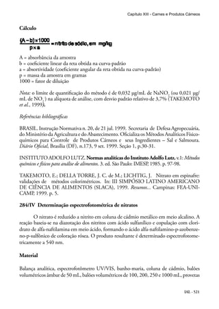 IAL - 521
Cálculo
A = absorbância da amostra
b = coeficiente linear da reta obtida na curva-padrão
a = absortividade (coeficiente angular da reta obtida na curva-padrão)
p = massa da amostra em gramas
1000 = fator de diluição
Nota: o limite de quantificação do método é de 0,032 μg/mL de NaNO2
(ou 0,021 μg/
mL de NO2
-
) na alíquota de análise, com desvio padrão relativo de 3,7% (TAKEMOTO
et al., 1999).
Referências bibliográficas
BRASIL. Instrução Normativa n. 20, de 21 jul. 1999. Secretaria de Defesa Agropecuária,
do Ministério da Agricultura e do Abastecimento. Oficializa os Métodos Analíticos Físico-
químicos para Controle de Produtos Cárneos e seus Ingredientes – Sal e Salmoura.
Diário Oficial, Brasília (DF), n.173, 9 set. 1999. Seção 1, p.30-31.
INSTITUTOADOLFOLUTZ.Normas analíticas do Instituto Adolfo Lutz.v.1:Métodos
químicos e físicos para análise de alimentos. 3. ed. São Paulo: IMESP, 1985. p. 97-98.
TAKEMOTO, E.; DELLA TORRE, J. C. de M.; LICHTIG, J. Nitrato em espinafre:
validações de métodos colorimétricos. In: III SIMPÓSIO LATINO AMERICANO
DE CIÊNCIA DE ALIMENTOS (SLACA), 1999. Resumos... Campinas: FEA-UNI-
CAMP, 1999. p. 5.
284/IV Determinação espectrofotométrica de nitratos
O nitrato é reduzido a nitrito em coluna de cádmio metálico em meio alcalino. A
reação baseia-se na diazotação dos nitritos com ácido sulfanílico e copulação com clori-
drato de alfa-naftilamina em meio ácido, formando o ácido alfa-naftilamino-p-azobenze-
no-p-sulfônico de coloração rósea. O produto resultante é determinado espectrofotome-
tricamente a 540 nm.
Material
Balança analítica, espectrofotômetro UV/VIS, banho-maria, coluna de cádmio, balões
volumétricos âmbar de 50 mL, balões volumétricos de 100, 200, 250 e 1000 mL, provetas
Capítulo XIII - Carnes e Produtos Cárneos
 
