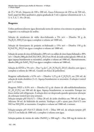 Métodos Físico-Químicos para Análise de Alimentos - 4ª Edição
1ª Edição Digital
522 - IAL
de 25 e 50 mL, béqueres de 100 e 200 mL, frasco Erlenmeyer de 250 ou de 500 mL,
funil, papel de filtro qualitativo, pipeta graduada de 5 mL e pipetas volumétricas de 1, 2,
3, 4, 5, 6, 7, 10 e 20 mL.
Reagentes
Utilize preferencialmente água deionizada isenta de nitritos e/ou nitratos no preparo dos
reagentes e na realização da análise.
Solução de tetraborato de sódio deca-hidratado a 5% m/v – Dissolva 50 g de
Na2
B4
O7
.10H2
O em água e complete o volume até 1000 mL.
Solução de ferrocianeto de potássio tri-hidratado a 15% m/v – Dissolva 150 g de
K4
Fe(CN)6
.3H2
O em água e complete o volume até 1000 mL.
Solução de acetato de zinco di-hidratado a 30% m/v ou sulfato de zinco hepta-hidratado a 30%
m/v–Dissolva300gdeZn(CH3
COO)2
.2H2
Oem30mLdeácidoacéticoglaciale500mLde
água (aqueça brandamente se necessário), complete o volume até 1000 mL. Alternativamente,
dissolva 300 g de ZnSO4
.7H2
O em água e complete o volume até 1000 mL.
Solução de EDTA a 5% m/v – Pese 5 g de C10
H14
N2
Na2
O8
.2H2
O, dissolva com água e
complete o volume de 100 mL. Guarde em frasco de polietileno.
Reagente sulfanilamida a 0,5% m/v – Dissolva 1,25 g de C6
H8
N2
O2
em 250 mL de
solução de ácido clorídrico (1+1). Aqueça brandamente se necessário. A solução é estável
por 1 a 2 meses.
Reagente NED a 0,5% m/v – Dissolva 0,5 g de cloreto de alfa-naftiletilenodiamina
(C12
H16
Cl2
N2
) em 100 mL de água. Aqueça brandamente, se necessário. Estoque em
frasco âmbar sob refrigeração. A solução deve ser desprezada quando apresentar alteração
da coloração (estável por uma semana).
Solução-tampão pH (9,6-9,7) – Dilua 20 mL de ácido clorídrico em 700 mL de água.
Adicione 50 mL de hidróxido de amônio. Verifique o pH e ajuste para (9,6-9,7) com
HCl ou NH4
OH, se necessário. Complete o volume até 1000 mL e misture.
Solução-tampão pH (9,6-9,7) diluída (1+9) – Dilua 100 mL da solução-tampão pH
(9,6-9,7) em balão de 1000 mL e complete o volume com água.
Solução-padrão de nitrito de sódio (NaNO2
) a 200 mg/L – Pese 200 mg de nitrito de
 