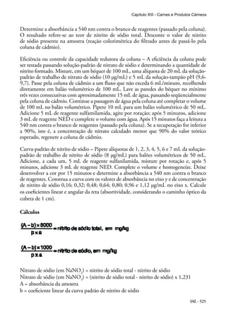 IAL - 525
Determine a absorbância a 540 nm contra o branco de reagentes (passado pela coluna).
O resultado refere-se ao teor de nitrito de sódio total. Desconte o valor de nitrito
de sódio presente na amostra (reação colorimétrica do filtrado antes de passá-lo pela
coluna de cádmio).
Eficiência ou controle da capacidade redutora da coluna – A eficiência da coluna pode
ser testada passando solução-padrão de nitrato de sódio e determinando a quantidade de
nitrito formado. Misture, em um béquer de 100 mL, uma alíquota de 20 mL da solução-
padrão de trabalho de nitrato de sódio (10 μg/mL) e 5 mL da solução-tampão pH (9,6-
9,7). Passe pela coluna de cádmio a um fluxo que não exceda 6 mL/minuto, recolhendo
diretamente em balão volumétrico de 100 mL. Lave as paredes do béquer no mínimo
três vezes consecutivas com aproximadamente 15 mL de água, passando seqüencialmente
pela coluna de cádmio. Continue a passagem de água pela coluna até completar o volume
de 100 mL no balão volumétrico. Pipete 10 mL para um balão volumétrico de 50 mL.
Adicione 5 mL de reagente sulfamilamida, agite por rotação; após 5 minutos, adicione
3 mL de reagente NED e complete o volume com água. Após 15 minutos faça a leitura a
540 nm contra o branco de reagentes (passado pela coluna). Se a recuperação for inferior
a 90%, isto é, a concentração de nitrato calculado menor que 90% do valor teórico
esperado, regenere a coluna de cádmio.
Curva-padrão de nitrito de sódio – Pipete alíquotas de 1, 2, 3, 4, 5, 6 e 7 mL da solução-
padrão de trabalho de nitrito de sódio (8 μg/mL) para balões volumétricos de 50 mL.
Adicione, a cada um, 5 mL de reagente sulfanilamida, misture por rotação e, após 5
minutos, adicione 3 mL de reagente NED. Complete o volume e homogeneíze. Deixe
desenvolver a cor por 15 minutos e determine a absorbância a 540 nm contra o branco
de reagentes. Construa a curva com os valores de absorbância no eixo y e de concentração
de nitrito de sódio 0,16; 0,32; 0,48; 0,64; 0,80; 0,96 e 1,12 μg/mL no eixo x. Calcule
os coeficientes linear e angular da reta (absortividade, considerando o caminho óptico da
cubeta de 1 cm).
Cálculos
Nitrato de sódio (em NaNO2
) = nitrito de sódio total - nitrito de sódio
Nitrato de sódio (em NaNO3
) = (nitrito de sódio total - nitrito de sódio) x 1,231
A = absorbância da amostra
b = coeficiente linear da curva padrão de nitrito de sódio
Capítulo XIII - Carnes e Produtos Cárneos
 