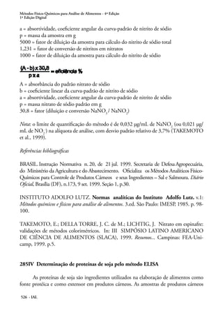 Métodos Físico-Químicos para Análise de Alimentos - 4ª Edição
1ª Edição Digital
526 - IAL
a = absortividade, coeficiente angular da curva-padrão de nitrito de sódio
p = massa da amostra em g
5000 = fator de diluição da amostra para cálculo do nitrito de sódio total
1,231 = fator de conversão de nitritos em nitratos
1000 = fator de diluição da amostra para cálculo do nitrito de sódio
A = absorbância do padrão nitrato de sódio
b = coeficiente linear da curva-padrão de nitrito de sódio
a = absortividade, coeficiente angular da curva-padrão de nitrito de sódio
p = massa nitrato de sódio padrão em g
30,8 = fator (diluição e conversão NaNO3
/ NaNO2
)
Nota: o limite de quantificação do método é de 0,032 μg/mL de NaNO2
(ou 0,021 μg/
mL de NO2
-
) na alíquota de análise, com desvio padrão relativo de 3,7% (TAKEMOTO
et al., 1999).
Referências bibliográficas
BRASIL. Instrução Normativa n. 20, de 21 jul. 1999. Secretaria de Defesa Agropecuária,
do Ministério da Agricultura e do Abastecimento. Oficializa os Métodos Analíticos Físico-
Químicos para Controle de Produtos Cárneos e seus Ingredientes – Sal e Salmoura. Diário
Oficial, Brasília (DF), n.173, 9 set. 1999. Seção 1, p.30.
INSTITUTO ADOLFO LUTZ. Normas analíticas do Instituto Adolfo Lutz. v.1:
Métodos químicos e físicos para análise de alimentos. 3.ed. São Paulo: IMESP, 1985. p. 98-
100.
TAKEMOTO, E.; DELLA TORRE, J. C. de M.; LICHTIG, J. Nitrato em espinafre:
validações de métodos colorimétricos. In: III SIMPÓSIO LATINO AMERICANO
DE CIÊNCIA DE ALIMENTOS (SLACA), 1999. Resumos... Campinas: FEA-Uni-
camp, 1999. p.5.
285IV Determinação de proteínas de soja pelo método ELISA
As proteínas de soja são ingredientes utilizados na elaboração de alimentos como
fonte protéica e como extensor em produtos cárneos. As amostras de produtos cárneos
 