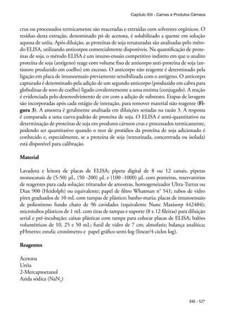 IAL - 527
crus ou processados termicamente são maceradas e extraídas com solventes orgânicos. O
resíduo desta extração, denominado pó de acetona, é solubilizado a quente em solução
aquosa de uréia. Após diluição, as proteínas de soja renaturadas são analisadas pelo méto-
do ELISA, utilizando anticorpos comercialmente disponíveis. Na quantificação de prote-
ínas de soja, o método ELISA é um imuno-ensaio competitivo indireto em que o analito
proteína de soja (antígeno) reage com volume fixo de anticorpo anti-proteína de soja (an-
tissoro produzido em coelho) em excesso. O anticorpo não reagente é determinado pela
ligação em placa de imunoensaio previamente sensibilizada com o antígeno. O anticorpo
capturado é determinado pela adição de um segundo anticorpo (produzido em cabra para
globulinas de soro de coelho) ligado covalentemente a uma enzima (conjugado). A reação
é evidenciada pelo desenvolvimento de cor com a adição de substrato. Etapas de lavagem
são incorporadas após cada estágio de interação, para remover material não reagente (Fi-
gura 3). A amostra é geralmente analisada em diluições seriadas na razão 3. A resposta
é comparada a uma curva-padrão de proteína de soja. O ELISA é semi-quantitativo na
determinação de proteínas de soja em produtos cárneos crus e processados termicamente,
podendo ser quantitativo quando o teor de protídios da proteína de soja adicionado é
conhecido e, especialmente, se a proteína de soja (texturizada, concentrada ou isolada)
está disponível para calibração.
Material
Lavadora e leitora de placas de ELISA; pipeta digital de 8 ou 12 canais, pipetas
monocanais de (5-50) μL, (50 -200) μL e (100 -1000) μL com ponteiras, reservatórios
de reagentes para cada solução; triturador de amostras, homogeneizador Ultra-Turrax ou
Diax 900 (Heidolph) ou equivalente; papel de filtro Whatman n° 541; tubos de vidro
pirex graduados de 10 mL com tampas de plástico; banho-maria; placas de imunoensaio
de poliestireno fundo chato de 96 cavidades (equivalente Nunc Maxisorp 442404);
microtubos plásticos de 1 mL com tiras de tampas e suporte (8 x 12 fileiras) para diluição
serial e pré-incubação; caixas plásticas com tampa para colocar placas de ELISA; balões
volumétricos de 10, 25 e 50 mL; funil de vidro de 7 cm; almofariz; balança analítica;
pHmetro; estufa; cronômetro e papel gráfico semi-log (linear/4 ciclos log).
Reagentes
Acetona
Uréia
2-Mercaptoetanol
Azida sódica (NaN3
)
Capítulo XIII - Carnes e Produtos Cárneos
 