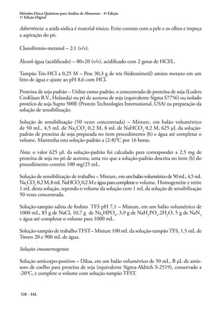 Métodos Físico-Químicos para Análise de Alimentos - 4ª Edição
1ª Edição Digital
528 - IAL
Advertência: a azida sódica é material tóxico. Evite contato com a pele e os olhos e impeça
a aspiração do pó.
Clorofórmio-metanol – 2:1 (v/v).
Álcool-água (acidificado) – 80+20 (v/v), acidificado com 2 gotas de HCl/L.
Tampão Tris-HCl a 0,25 M – Pese 30,3 g de tris (hidroximetil) amino metano em um
litro de água e ajuste ao pH 8,6 com HCl.
Proteina de soja padrão – Utilize como padrão, o concentrado de proteína de soja (Loders
CroKlaan B.V., Holanda) ou pó de acetona de soja (equivalente Sigma S7756) ou isolado
protéico de soja Supro 500E (Protein Technologies International, USA) na preparação da
solução de sensibilização.
Solução de sensibilização (50 vezes concentrada) – Misture, em balão volumétrico
de 50 mL, 4,5 mL de Na2
CO3
0,2 M, 8 mL de NaHCO3
0,2 M, 625 μL da solução-
padrão de proteína de soja preparada no item procedimento (b) e água até completar o
volume. Mantenha esta solução-padrão a (2-8)°C por 16 horas.
Nota: o valor 625 μL da solução-padrão foi calculado para corresponder a 2,5 mg de
proteína de soja no pó de acetona, uma vez que a solução-padrão descrita no item (b) do
procedimento contém 100 mg/25 mL.
Solução de sensibilização de trabalho – Misture, em umbalãovolumétricode50mL,4,5mL
Na2
CO3
0,2M,8mLNaHCO3
0,2Meáguaparacompletaro volume. Homogeneíze e retire
1 mL desta solução, repondo o volume da solução com 1 mL da solução de sensibilização
50 vezes concentrada.
Solução-tampão salina de fosfato TFS pH 7,1 – Misture, em um balão volumétrico de
1000 mL, 85 g de NaCl, 10,7 g de Na2
HPO4
, 3,9 g de NaH2
PO4
.2H2
O, 5 g de NaN3
e água até completar o volume para 1000 mL.
Solução-tampão de trabalhoTFST– Misture 100 mL da solução-tampãoTFS, 1,5 mL de
Tween 20 e 900 mL de água.
Soluções imunorreagentes
Solução anticorpo-positivo – Dilua, em um balão volumétrico de 50 mL, B μL de antis-
soro de coelho para proteína de soja (equivalente Sigma-Aldrich S-2519), conservado a
-20°C, e complete o volume com solução-tampão TFST.
 
