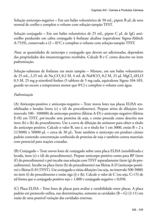 IAL - 529
Solução anticorpo-negativo – Em um balão volumétrico de 50 mL, pipete B μL de soro
normal de coelho e complete o volume com solução-tampão TFST.
Solução conjugado – Em um balão volumétrico de 25 mL, pipete C μL de IgG anti-
coelho produzido em cabra conjugado à fosfatase alcalina (equivalente Sigma-Aldrich
A-7539), conservado a (2 – 8)°C e complete o volume com solução-tampão TFST.
Nota: as quantidades de anticorpo e conjugado que devem ser adicionadas, dependem
das propriedades dos imunorreagentes recebidos. Calcule B e C como descrito no item
padronização.
Solução-substrato de fosfatase em meio tampão – Misture, em um balão volumétrico
de 25 mL, 2,25 mL de Na2
CO3
0,2 M, 4 mL de NaHCO3
0,2 M, 25 μL MgCl2
.6H2
O
0,5 M, 25 mg p-nitrofenil fosfato (5 tabletes de 5 mg cada, equivalente Sigma 104-105,
guarde no escuro a temperatura menor que 0o
C) e complete o volume com água.
Padronização
(A) Anticorpo-positivo e anticorpo-negativo – Teste novos lotes nas placas ELISA sen-
sibilizadas e lavadas (itens (c) e (d) do procedimento). Prepare séries de diluições (no
intervalo 100 - 100000) de anticorpo positivo (fileiras A-D) e anticorpo negativo (fileiras
E-H) em TFST, pré-incube sem proteína de soja, e então proceda como descrito nos
itens (h) e (k) do procedimento. Use a curva de diluição do antissoro para obter o título
do anticorpo positivo. Calcule o valor B, isto é, se o título for 1 em 3000, então B = 2 x
(1/3000) x 50000 μL = cerca de 30 μL. Teste também o anticorpo em produto cárneo
padrão contendo concentração conhecida de proteína de soja e também contra materiais
com potencial para reações cruzadas.
(B) Conjugado – Teste novos lotes de conjugado sobre uma placa ELISA (sensibilizada e
lavada, itens (c) e (d) do procedimento). Prepare anticorpo positivo como para BP (item
(f) do procedimento) e pré-incube essa solução comTFST separadamente (item (g) do pro-
cedimento). Incube na placa (item (h) do procedimento) nas fileiras A-D (anticorpo positi-
vo) e fileiras E-H (TFST). Use conjugado a várias diluições (ou seja, no intervalo 500-5000)
no item (i) do procedimento e então siga (j) e (k). Calcule o valor de C (ou seja, C=15) de
tal forma que o conjugado positivo seja > 1,000 e conjugado negativo < 0,050.
(C) Placa ELISA – Teste lotes de placas para avaliar a variabilidade entre placas. A placa
padrão em protocolo utiliza, nas determinações, somente as cavidades (B – G) (2-11) em
razão de uma possível variação das cavidades externas.
Capítulo XIII - Carnes e Produtos Cárneos
 