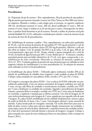 Métodos Físico-Químicos para Análise de Alimentos - 4ª Edição
1ª Edição Digital
530 - IAL
Procedimentos
(a) Preparação do pó de acetona – Pese, separadamente, 20 g da proteína de soja padrão e
20g da amostra previamente triturada e macere (no Ultra-Turrax ou Diax 900) com solven-
tes orgânicos, filtrando o resíduo a cada estágio para re-extração, na seguinte seqüência:
200 mL clorofórmio-metanol (3 vezes), 200 mL álcool acidificado (3 vezes) e 200 mL
acetona (3 vezes). Seque o resíduo ao ar, de um dia para o outro, e homogeneíze em almo-
fariz; o produto final denomina-se pó de acetona. Proceda a análise da proteína total pelo
método Kjeldahl (N x 6,25), utilizando o resultado para calcular a massa da amostra de pó
de acetona do item (b) do procedimento.
(b) Solubilização de amostras e padrão – Pese, separadamente, em tubos pirex graduados
de 10 mL, o pó de acetona da proteína de soja padrão (97-103 mg de proteína) e o pó de
acetona de cada amostra de produto cárneo (95-105 mg de proteína). Adicione a cada um
dos tubos na ordem: 2 mL de tampão Tris-HCl, 6 g de uréia, 2 mL de água, 200 μL de
2-mercaptoetanol e água para 10 mL. Tampe, misture e aqueça imergindo até o nível de
10 mL em banho de água fervente por (60 ± 1) min. Resfrie por (3 - 5) minutos e transfira
quantitativamente para um balão volumétrico de 25 mL com água, assegurando a res-
solubilização da uréia cristalizada. Mantenha as soluções de amostras e padrão por
16 h a (2 - 8)o
C. A solução-padrão de proteína de soja está pronta para ser utilizada no item
reagentes (solução de sensibilização) e no item procedimento (e). As soluções de amostras
serão utilizadas no item (e) do procedimento.
(c) Sensibilização das placas ELISA – Utilizando pipeta multicanal, transfira 200 μL de
solução de sensibilização de trabalho (item reagente) a cada cavidade na placa de ELISA.
Coloque a placa tampada em caixa plástica, feche e incube a 37o
C por (16 ± 1) hora.
(d) Lavagem e estocagem das placas ELISA – Lave as placas de ELISA utilizando um pro-
cedimento padronizado. Com um sistema automático de lavagem estabeleça um ciclo de
5 vezes, em que cada fileira de cavidades é sucessivamente esvaziada e enchida com TFST
por 5 vezes e finalmente as cavidades são esvaziadas. Segundo o procedimento de lavagem
manual, a primeira fileira é esvaziada e enchida com TFST por 5 vezes antes de finalmente
ser esvaziada; a seqüência é repetida para as fileiras sucessivas. Um ciclo de lavagem de 10
vezes inclui primeiramente uma lavagem de 5 vezes, seguida por um segundo ciclo de mais
5 lavagens. Se a placa ELISA sensibilizada não for utilizada imediatamente, remova a placa
da estufa no final das 16 horas e lave 5 vezes. Uma lavagem eficiente é parte essencial do
método. A placa lavada pode ser enxugada e estocada. Use tecido absorvente para secar os
lados da placa, inverta a placa para remover algum líquido remanescente nas cavidades, e
então seque a parte de cima da placa. Idealmente, a superfície interna das cavidades incluin-
do a base deve permanecer intocada durante o processo de lavagem e secagem. Coloque a
placa tampada com a parte de cima voltada para baixo em caixa plástica, feche e estoque em
freezer (-20o
C).
 