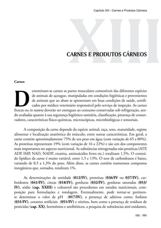 IAL - 505
XIIICARNES E PRODUTOS CÁRNEOS
Carnes
D
enominam-se carnes as partes musculares comestíveis das diferentes espécies
de animais de açougue, manipuladas em condições higiênicas e provenientes
de animais que ao abate se apresentam em boas condições de saúde, certifi-
cados por médico veterinário responsável pelo serviço de inspeção. As carnes
frescas ou in natura deverão ser entregues ao consumo conservadas sob refrigeração, sen-
do avaliadas quanto à sua segurança higiênico-sanitária, classificação, presença de conser-
vadores, características físico-químicas, microscópicas, microbiológicas e sensoriais.
A composição da carne depende da espécie animal, raça, sexo, maturidade, regime
alimentar e localização anatômica do músculo, entre outras características. Em geral, a
carne contém aproximadamente 75% de seu peso em água (com variação de 65 a 80%).
As proteínas representam 19% (com variação de 16 a 22%) e são um dos componentes
mais importantes no aspecto nutricional. As substâncias nitrogenadas não protéicas (ATP,
ADP, IMP, NAD, NADP, creatina, aminoácidos livres etc.) totalizam 1,5%. O conteú-
do lipídico da carne é muito variável, entre 1,5 e 13%. O teor de carboidratos é baixo,
variando de 0,5 a 1,3% do peso. Além disso, as carnes contêm numerosos compostos
inorgânicos que, somados, totalizam 1%.
As determinações de umidade (012/IV), proteínas (036/IV ou 037/IV), car-
boidratos (041/IV), cinzas (018/IV), gorduras (032/IV), gorduras saturadas (053/
IV), sódio (cap. XXIII) e colesterol são procedentes em estudos nutricionais, com-
posição para formulações e rotulagem. Eventualmente, pode tornar-se pertinen-
te determinar o valor de pH (017/IV), a presença de aditivos como: fosfatos
(031/IV), corantes artificiais (051/IV) e nitritos, bem como a presença de resíduos de
pesticidas (cap. XX), hormônios e antibióticos, a pesquisa de substâncias anti-oxidantes,
Capítulo XIII - Carnes e Produtos Cárneos
 