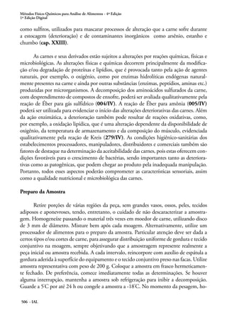 Métodos Físico-Químicos para Análise de Alimentos - 4ª Edição
1ª Edição Digital
506 - IAL
como sulfitos, utilizados para mascarar processos de alteração que a carne sofre durante
a estocagem (deterioração) e de contaminantes inorgânicos como arsênio, estanho e
chumbo (cap. XXIII).
As carnes e seus derivados estão sujeitos a alterações por reações químicas, físicas e
microbiológicas. As alterações físicas e químicas decorrem principalmente da modifica-
ção e/ou degradação de proteínas e lipídios, que é provocada tanto pela ação de agentes
naturais, por exemplo, o oxigênio, como por enzimas hidrolíticas endógenas natural-
mente presentes na carne e ainda por outras substâncias (enzimas, peptídios, aminas etc.)
produzidas por microrganismos. A decomposição dos aminoácidos sulfurados da carne,
com desprendimento de compostos de enxofre, poderá ser avaliada qualitativamente pela
reação de Éber para gás sulfídrico (004/IV). A reação de Éber para amônia (005/IV)
poderá ser utilizada para evidenciar o início das alterações deteriorativas das carnes. Além
da ação enzimática, a deterioração também pode resultar de reações oxidativas, como,
por exemplo, a oxidação lipídica, que é uma alteração dependente da disponibilidade de
oxigênio, da temperatura de armazenamento e da composição do músculo, evidenciada
qualitativamente pela reação de Kreis (279/IV). As condições higiênico-sanitárias dos
estabelecimentos processadores, manipuladores, distribuidores e comerciais também são
fatores de destaque na determinação da aceitabilidade das carnes, pois estas oferecem con-
dições favoráveis para o crescimento de bactérias, sendo importantes tanto as deteriora-
tivas como as patogênicas, que podem chegar ao produto pela inadequada manipulação.
Portanto, todos esses aspectos poderão comprometer as características sensoriais, assim
como a qualidade nutricional e microbiológica das carnes.
Preparo da Amostra
Retire porções de várias regiões da peça, sem grandes vasos, ossos, peles, tecidos
adiposos e aponevroses, tendo, entretanto, o cuidado de não descaracterizar a amostra-
gem. Homogeneíze passando o material três vezes em moedor de carne, utilizando disco
de 3 mm de diâmetro. Misture bem após cada moagem. Alternativamente, utilize um
processador de alimentos para o preparo da amostra. Particular atenção deve ser dada a
certos tipos e/ou cortes de carne, para assegurar distribuição uniforme de gordura e tecido
conjuntivo na moagem, sempre objetivando que a amostragem represente realmente a
peça inicial ou amostra recebida. A cada intervalo, reincorpore com auxílio de espátula a
gordura aderida à superfície do equipamento e o tecido conjuntivo preso nas facas. Utilize
amostra representativa com peso de 200 g. Coloque a amostra em frasco hermeticamen-
te fechado. De preferência, comece imediatamente todas as determinações. Se houver
alguma interrupção, mantenha a amostra sob refrigeração para inibir a decomposição.
Guarde a 5°
C por até 24 h ou congele a amostra a -18°
C. No momento da pesagem, ho-
 