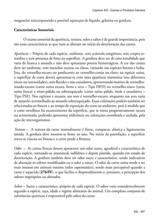 IAL - 507
mogeneíze reincorporando a possível separação de líquido, gelatina ou gordura.
Características Sensoriais
O exame sensorial da aparência, textura, odor e sabor é de grande importância, pois
são essas características as que mais se alteram no início da deterioração das carnes.
Aparência – Própria de cada espécie, uniforme, sem acúmulo sangüíneo, sem corpos es-
tranhos e sem presença de limo na superfície. A gordura deve ser de uma tonalidade que
varia de branca a amarela e não deve apresentar pontos hemorrágicos. A cor das carnes
deve ser uniforme, sem manchas escuras ou claras, variando nas espécies bovina e buba-
lina, do vermelho-escuro ou pardacento ao vermelho-cereja ou claro; na espécie suína,
a superfície de corte deverá apresentar-se com uma aparência marmórea (em diferentes
níveis ou intensidades), sem flacidez e não exsudativa, apresentando matizes de vermelho-
rosado-escuro (carne suína escura, firme e seca – Tipo DFD) ou vermelho-róseo (carne
suína fresca) a róseo-pálido ou esbranquiçado (carne suína pálida, mole e exsudativa –
Tipo PSE). Nos eqüinos e muares, seu tom é vermelho-escuro, enquanto nas aves varia
de amarelo-avermelhado ao amarelo-esbranquiçado. Essas colorações podem também ser
relacionadas ao frescor e ao tempo de exposição do corte ao ambiente, pois à medida que
o corte envelhece há escurecimento da superfície, que se torna progressivamente escura
ou acinzentada, podendo apresentar iridicência ou colorações esverdeada e azulada, pela
ação de microrganismos.
Textura – A textura da carne normalmente é firme, compacta, elástica e ligeiramente
úmida. A gordura deve mostrar-se firme ao tato. No início da putrefação, a superfície
torna-se viscosa ou limosa e a carne perde a firmeza.
Odor – As carnes frescas devem apresentar um odor suave, agradável e característico de
cada espécie, tornando-se amoniacal, sulfídrico e depois pútrido, quando em estado de
deterioração. A gordura também deve ter odor suave e característico, sendo indicativos
de alteração os odores modificados ou o odor a ranço. O odor da carne suína tende a ser
mais intenso em animais inteiros (odor espermático), sendo mais perceptível quando a
carne é aquecida (276/IV), o que facilita o desprendimento e, portanto, a percepção dos
odores impróprios ou alterados.
Sabor – Suave e característico, próprio de cada espécie. O sabor varia consideravelmente
segundo a espécie, raça, idade e regime alimentar do animal. Um complexo conjunto de
substâncias químicas é responsável pelo sabor da carne.
Capítulo XIII - Carnes e Produtos Cárneos
 