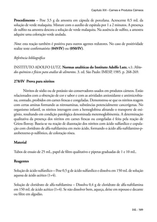 IAL - 509
Procedimento – Pese 3,5 g da amostra em cápsula de porcelana. Acrescente 0,5 mL da
solução de verde malaquita. Misture com o auxílio de espátula por 1 a 2 minutos. A presença
de sulfito na amostra descora a solução de verde malaquita. Na ausência de sulfito, a amostra
adquire uma coloração verde azulada.
Nota: esta reação também é positiva para outros agentes redutores. No caso de positividade
realize teste confirmatório (049/IV) ou (050/IV).
Referência bibliográfica
INSTITUTO ADOLFO LUTZ. Normas analíticas do Instituto Adolfo Lutz. v.1: Méto-
dos químicos e físicos para análise de alimentos. 3. ed. São Paulo: IMESP, 1985. p. 268-269.
278/IV Prova para nitritos
Nitritos de sódio ou de potássio são conservadores usados em produtos cárneos. Estão
relacionados com a obtenção de cor e sabor e com as atividades antioxidante e antimicrobia-
na, contudo, proibidos em carnes frescas e congeladas. Demonstrou-se que os nitritos reagem
com certas aminas formando as nitrosaminas, substâncias potencialmente cancerígenas. No
organismo infantil, os nitritos interagem com a hemoglobina afetando o transporte de oxi-
gênio, resultando em condição patológica denominada metemoglobinemia. A determinação
qualitativa da presença dos nitritos em carnes frescas ou congeladas é feita pela reação de
Griess-Ilosvay. Baseia-se na reação de diazotação dos nitritos com ácido sulfanílico e copula-
ção com cloridrato de alfa-naftilamina em meio ácido, formando o ácido alfa-naftilamino-p-
azobenzeno-p-sulfônico, de coloração rósea.
Material
Tubos de ensaio de 25 mL, papel de filtro qualitativo e pipetas graduadas de 1 e 10 mL.
Reagentes
Solução de ácido sulfanílico – Pese 0,5 g de ácido sulfanílico e dissolva em 150 mL de solução
aquosa de ácido acético (1+4).
Solução de cloridrato de alfa-naftilamina – Dissolva 0,4 g de cloridrato de alfa-naftilamina
em 150 mL de ácido acético (1+4). Se não dissolver bem, aqueça, deixe em repouso e decante
ou filtre em algodão.
Capítulo XIII - Carnes e Produtos Cárneos
 