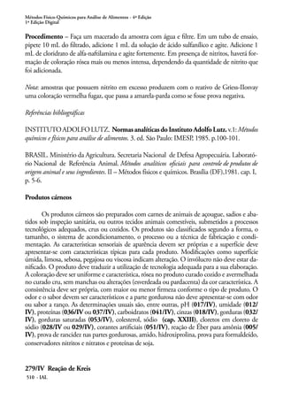 Métodos Físico-Químicos para Análise de Alimentos - 4ª Edição
1ª Edição Digital
510 - IAL
Procedimento – Faça um macerado da amostra com água e filtre. Em um tubo de ensaio,
pipete 10 mL do filtrado, adicione 1 mL da solução de ácido sulfanílico e agite. Adicione 1
mL de cloridrato de alfa-naftilamina e agite fortemente. Em presença de nitritos, haverá for-
mação de coloração rósea mais ou menos intensa, dependendo da quantidade de nitrito que
foi adicionada.
Nota: amostras que possuem nitrito em excesso produzem com o reativo de Griess-IIosvay
uma coloração vermelha fugaz, que passa a amarela-parda como se fosse prova negativa.
Referências bibliográficas
INSTITUTOADOLFOLUTZ. NormasanalíticasdoInstitutoAdolfoLutz.v.1:Métodos
químicos e físicos para análise de alimentos. 3. ed. São Paulo: IMESP, 1985. p.100-101.
BRASIL. Ministério da Agricultura. Secretaria Nacional de Defesa Agropecuária. Laborató-
rio Nacional de Referência Animal. Métodos analíticos oficiais para controle de produtos de
origem animal e seus ingredientes. II – Métodos físicos e químicos. Brasília (DF),1981. cap. I,
p. 5-6.
Produtos cárneos
Os produtos cárneos são preparados com carnes de animais de açougue, sadios e aba-
tidos sob inspeção sanitária, ou outros tecidos animais comestíveis, submetidos a processos
tecnológicos adequados, crus ou cozidos. Os produtos são classificados segundo a forma, o
tamanho, o sistema de acondicionamento, o processo ou a técnica de fabricação e condi-
mentação. As características sensoriais de aparência devem ser próprias e a superfície deve
apresentar-se com características típicas para cada produto. Modificações como superfície
úmida, limosa, sebosa, pegajosa ou viscosa indicam alteração. O invólucro não deve estar da-
nificado. O produto deve traduzir a utilização de tecnologia adequada para a sua elaboração.
A coloração deve ser uniforme e característica, rósea no produto curado cozido e avermelhada
no curado cru, sem manchas ou alterações (esverdeada ou pardacenta) da cor característica. A
consistência deve ser própria, com maior ou menor firmeza conforme o tipo de produto. O
odor e o sabor devem ser característicos e a parte gordurosa não deve apresentar-se com odor
ou sabor a ranço. As determinações usuais são, entre outras, pH (017/IV), umidade (012/
IV), proteínas (036/IV ou 037/IV), carboidratos (041/IV), cinzas (018/IV), gorduras (032/
IV), gorduras saturadas (053/IV), colesterol, sódio (cap. XXIII), cloretos em cloreto de
sódio (028/IV ou 029/IV), corantes artificiais (051/IV), reação de Éber para amônia (005/
IV), prova de rancidez nas partes gordurosas, amido, hidroxiprolina, prova para formaldeído,
conservadores nitritos e nitratos e proteínas de soja.
279/IV Reação de Kreis
 