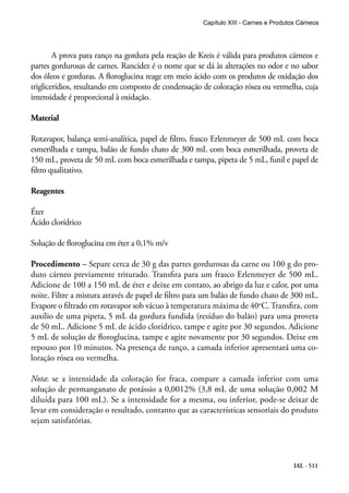 IAL - 511
A prova para ranço na gordura pela reação de Kreis é válida para produtos cárneos e
partes gordurosas de carnes. Rancidez é o nome que se dá às alterações no odor e no sabor
dos óleos e gorduras. A floroglucina reage em meio ácido com os produtos de oxidação dos
triglicerídios, resultando em composto de condensação de coloração rósea ou vermelha, cuja
intensidade é proporcional à oxidação.
Material
Rotavapor, balança semi-analítica, papel de filtro, frasco Erlenmeyer de 500 mL com boca
esmerilhada e tampa, balão de fundo chato de 300 mL com boca esmerilhada, proveta de
150 mL, proveta de 50 mL com boca esmerilhada e tampa, pipeta de 5 mL, funil e papel de
filtro qualitativo.
Reagentes
Éter
Ácido clorídrico
Solução de floroglucina em éter a 0,1% m/v
Procedimento – Separe cerca de 30 g das partes gordurosas da carne ou 100 g do pro-
duto cárneo previamente triturado. Transfira para um frasco Erlenmeyer de 500 mL.
Adicione de 100 a 150 mL de éter e deixe em contato, ao abrigo da luz e calor, por uma
noite. Filtre a mistura através de papel de filtro para um balão de fundo chato de 300 mL.
Evapore o filtrado em rotavapor sob vácuo à temperatura máxima de 40o
C. Transfira, com
auxílio de uma pipeta, 5 mL da gordura fundida (resíduo do balão) para uma proveta
de 50 mL. Adicione 5 mL de ácido clorídrico, tampe e agite por 30 segundos. Adicione
5 mL de solução de floroglucina, tampe e agite novamente por 30 segundos. Deixe em
repouso por 10 minutos. Na presença de ranço, a camada inferior apresentará uma co-
loração rósea ou vermelha.
Nota: se a intensidade da coloração for fraca, compare a camada inferior com uma
solução de permanganato de potássio a 0,0012% (3,8 mL de uma solução 0,002 M
diluída para 100 mL). Se a intensidade for a mesma, ou inferior, pode-se deixar de
levar em consideração o resultado, contanto que as características sensoriais do produto
sejam satisfatórias.
Capítulo XIII - Carnes e Produtos Cárneos
 