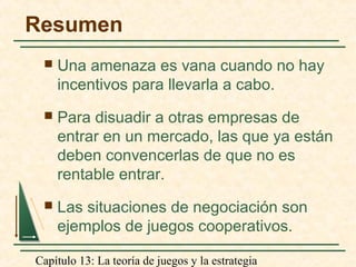 Capítulo 13: La teoría de juegos y la estrategia
Resumen
 Una amenaza es vana cuando no hay
incentivos para llevarla a cabo.
 Para disuadir a otras empresas de
entrar en un mercado, las que ya están
deben convencerlas de que no es
rentable entrar.
 Las situaciones de negociación son
ejemplos de juegos cooperativos.
 