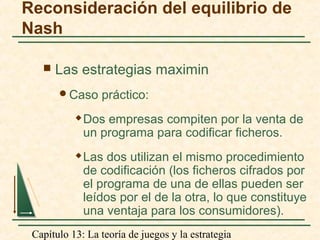 Capítulo 13: La teoría de juegos y la estrategia
Reconsideración del equilibrio de
Nash
 Las estrategias maximin
Caso práctico:
 Dos empresas compiten por la venta de
un programa para codificar ficheros.
 Las dos utilizan el mismo procedimiento
de codificación (los ficheros cifrados por
el programa de una de ellas pueden ser
leídos por el de la otra, lo que constituye
una ventaja para los consumidores).
 