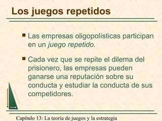 Capítulo 13: La teoría de juegos y la estrategia
Los juegos repetidos
 Las empresas oligopolísticas participan
en un juego repetido.
 Cada vez que se repite el dilema del
prisionero, las empresas pueden
ganarse una reputación sobre su
conducta y estudiar la conducta de sus
competidores.
 
