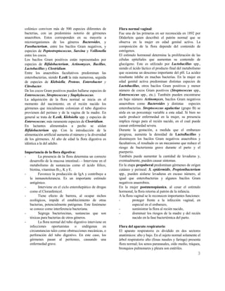 3
colónico conviven más de 500 especies diferentes de
bacterias, con un predominio notorio de gérmenes
anaerobios. Estos corresponden en su mayoría a
microorganismos de los géneros Bacteroides, y
Fusobacterium, entre los bacilos Gram negativos, y
especies de Peptostreptococcus, Sarcina y Veillonella
entre los cocos.
Los bacilos Gram positivos están representados por
especies de Bifidobacterium, Actinomyces, Bacillus,
Lactobacillus y Clostridium.
Entre los anaerobios facultativos predominan las
enterobacterias, siendo E.coli la más numerosa, seguida
de especies de Klebsiella, Proteus, Enterobacter y
Citrobacter.
De los cocos Gram positivos pueden hallarse especies de
Enterococcus, Streptococcus y Staphylococcus.
La adquisición de la flora normal se inicia en el
momento del nacimiento; en el recién nacido los
gérmenes que inicialmente colonizan el tubo digestivo
provienen del perineo y de la vagina de la madre. En
general se trata de E.coli, Klebsiella spp. y especies de
Enterococcus; más raramente especies de Clostridium.
En lactantes alimentados a pecho se aíslan
Bifidobacterium spp. Con la introducción de la
alimentación artificial aumenta el número y la diversidad
de los gérmenes. Al año de edad la flora digestiva es
idéntica a la del adulto.
Importancia de la flora digestiva:
- La presencia de la flora determina un correcto
desarrollo de la mucosa intestinal.- - Interviene en el
metabolismo de sustancias como el ácido fólico,
biotina, vitaminas B12, K y E.
- Favorece la producción de IgA y contribuye a
la inmunotolerancia. Es un importante estímulo
antigénico.
- Interviene en el ciclo enterohepático de drogas
como el Cloranfenicol.
- Tiene efecto de barrera, al ocupar nichos
ecológicos, impide el establecimiento de otras
bacterias, potencialmente patógenas. Este fenómeno
se conoce como interferencia bacteriana.
- Segrega bacteriocinas, sustancias que son
tóxicas para bacterias de otros géneros.
- La flora normal del tubo digestivo interviene en
infecciones oportunistas o endógenas en
circunstancias tales como obstrucciones mecánicas, o
perforación del tubo digestivo. En este caso, los
gérmenes pasan al peritoneo, causando una
enfermedad grave.
Flora normal vaginal:
Fue una de las primeras en ser reconocida en 1892 por
Döderlein quien describió el patrón normal que se
observa en la mujer en edad genital activa. La
composición de la flora depende del contenido de
estrógenos.
El estímulo hormonal determina la proliferación de las
células epiteliales que aumentan su contenido de
glucógeno. Este es utilizado por Lactobacillus spp.,
siendo el ácido láctico el producto final del metabolismo
que ocasiona un descenso importante del pH. La acidez
resultante inhibe en muchas bacterias. En la mujer en
edad genital activa predominan distintas especies de
Lactobacillus, otros bacilos Gram positivos y menor
número de cocos Gram positivos (Streptococcus spp.,
Enterococcus spp., etc.). También pueden encontrarse
en bajo número Actinomyces, bacilos Gram negativos
anaerobios como Bacteroides y distintas especies
enterobacterias. Streptococcus agalactiae (grupo B) se
aísla en un porcentaje variable a esta edad. Si bien no
suele producir enfermedad en la mujer, su presencia
implica riesgo para el recién nacido, en el cual puede
causar enfermedad severa.
Durante la gestación, a medida que el embarazo
progresa, aumenta la densidad de LactoBacillus y
disminuyen los bacilos Gram negativos anaerobios y
facultativos, el resultado es un mecanismo que reduce el
riesgo de bacteriemia grave durante el parto y el
puerperio.
También puede aumentar la cantidad de levaduras y,
eventualmente, pueden causar síntomas.
En la etapa prepuberal predominan gérmenes de origen
cutáneo y perineal: S. epidermidis, Propionibacterium
spp., pueden aislarse levaduras en escaso número, al
igual que enterobacterias y algunos bacilos Gram
negativos anaerobios.
En la mujer postmenopáusica, al cesar el estímulo
hormonal, la flora retorna al patrón de la infancia.
A la flora vaginal se le reconocen importantes funciones:
- proteger frente a la infección vaginal, en
especial en el embarazo,
- suministrar la flora al recién nacido,
- disminuir los riesgos de la madre y del recién
nacido en la fase bacteriémica del parto.
Flora del aparato respiratorio:
El aparato respiratorio es dividido en dos sectores
anatómicos: alto y bajo. En el sujeto normal solamente el
árbol respiratorio alto (fosas nasales y faringe) presenta
flora normal; los senos paranasales, oído medio, tráquea,
bronquios pulmonares y pleura son estériles.
 