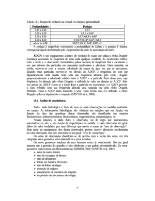 Tabela 13.1: Posição do molinete na vertical em relação à profundidade.
     Profundidades                                   Posição
        0,15 a 0,60                                    0,6.P
        0,60 a 1,20                                0,2.P e 0,8.P
        1,20 a 2,00                            0,2.P; 0,6.P e 0,8.P
        2,00 a 4,00                       S; 0,2.P; 0,4.P; 0,6.P e 0,8.P
      acima de 4,00                      S;0,2.P; 0,4.P; 0,6.P; 0,8.P e F.
      A posição S (superfície) corresponde à profundidade de 0,10m, e a posição F (fundo)
corresponde àquela determinada pelo comprimento da haste de sustentação do lastro.

       ADCP: é um equipamento acústico de medição de vazão que utiliza o efeito Doppler
(mudança observada na freqüência de uma onda qualquer resultante do movimento relativo
entre a fonte e o observador) transmitindo pulsos sonoros de freqüência fixa e escutando o
eco que retorna das partículas em suspensão (sedimentos e plâncton). Estes materiais, na
média, movem-se com a mesma velocidade da massa da água em que se encontram.
Quando estas partículas movem-se em direção ao ADCP, a freqüência do som que
hipoteticamente seria ouvida nelas teria sua freqüência alterada pelo efeito Doppler,
proporcionalmente à velocidade relativa entre o ADCP e a partícula. Parte desse som, suja
freqüência foi alterada pelo efeito Doppler, é refletida de volta em direção ao ADCP. Este
eco parece ao ADCP como se a fonte fosse a partícula em movimento, e o ADCP percebe
o som refletido com sua freqüência alterada uma segunda vez pelo efeito Doppler.
Portanto, como o ADCP tanto transmite o som, como recebe sem eco refletido, o efeito
Doppler aplica-se duplamente e a equação (SANTOS et al., 2001).

      13.5. Análise de consistência

       Todo dado hidrológico é fruto de uma ou mais observações ou medidas realizadas
no campo. As informações hidrológicas são coletadas em estações que em função, em
função do tipo das grandezas físicas observadas, são classificadas em estações
fluviométricas, sedimentométricas, fluviométricas, evaporimétricas, metereológicas, etc.
       Nessas estações, o dado físico é observado, via de regra por instrumentos,
automáticos ou não, e, em função de imperfeições da medida, o valor observado em geral
difere do valor verdadeiro por uma diferença que recebe o nome de “erro de observação”.
Mais tarde na manipulação dos dados observados, podem ocorrer alterações involuntárias
do valor observado, esse erro denomina-se em geral “erro de transcrição”.
       Os erros de observação classificam-se, de acordo com a teoria dos erros, em três
categorias: erros grosseiros, erros sistemáticos e erros fortuitos.
       Os erros grosseiros resultam de erro humano como já mencionado. São em geral
maiores que a precisão do aparelho e não obedecem a um padrão preestabelecido. Os erros
grosseiros mais comuns em fluviometria são (MARINI, 2002; SANTOS et al., 2001):
       Ø erros de metro inteiro;
       Ø erro de contagem de dentes;
       Ø erro de decímetro;
       Ø leitura em horários diferentes;
       Ø erro de leitura de régua;
       Ø invenção de registro;
       Ø entupimento de condutos do linígrafo;
       Ø imprecisão do mecanismo de relógio;



                                               10
 