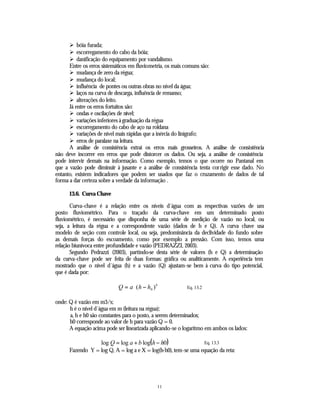 Ø bóia furada;
      Ø escorregamento do cabo da bóia;
      Ø danificação do equipamento por vandalismo.
      Entre os erros sistemáticos em fluviometria, os mais comuns são:
      Ø mudança de zero da régua;
      Ø mudança do local;
      Ø influência de pontes ou outras obras no nível da água;
      Ø laços na curva de descarga, influência de remanso;
      Ø alterações do leito.
      Já entre os erros fortuitos são:
      Ø ondas e oscilações de nível;
      Ø variações inferiores à graduação da régua
      Ø escorregamento do cabo de aço na roldana
      Ø variações de nível mais rápidas que a inércia do linígrafo;
      Ø erros de paralaxe na leitura.
      A análise de consistência extrai os erros mais grosseiros. A análise de consistência
não deve incorrer em erros que pode distorcer os dados. Ou seja, a análise de consistência
pode intervir demais na informação. Como exemplo, temos o que ocorre no Pantanal em
que a vazão pode diminuir à jusante e a análise de consistência tenta corrigir esse dado. No
entanto, existem indicadores que podem ser usados que faz o cruzamento de dados de tal
forma a dar certeza sobre a verdade da informação .

      13.6. Curva Chave

       Curva-chave é a relação entre os níveis d´água com as respectivas vazões de um
posto fluviométrico. Para o traçado da curva-chave em um determinado posto
fluviométrico, é necessário que disponha de uma série de medição de vazão no local, ou
seja, a leitura da régua e a correspondente vazão (dados de h e Q). A curva chave usa
modelo de seção com controle local, ou seja, predominância da declividade do fundo sobre
as demais forças do escoamento, como por exemplo a pressão. Com isso, temos uma
relação biunívoca entre profundidade e vazão (PEDRAZZI, 2003).
       Segundo Pedrazzi (2003), partindo-se desta série de valores (h e Q) a determinação
da curva-chave pode ser feita de duas formas: gráfica ou analiticamente. A experiência tem
mostrado que o nível d´água (h) e a vazão (Q) ajustam-se bem à curva do tipo potencial,
que é dada por:

                            Q = a ⋅ ( h − h0 ) b          Eq. 13.2


onde: Q é vazão em m3/s;
      h é o nível d´água em m (leitura na régua);
      a, b e h0 são constantes para o posto, a serem determinados;
      h0 corresponde ao valor de h para vazão Q = 0.
      A equação acima pode ser linearizada aplicando-se o logaritmo em ambos os lados:

                    log Q = log a + b log(h − h0)                    Eq. 13.3
      Fazendo Y = log Q, A = log a e X = log(h-h0), tem-se uma equação da reta:




                                               11
 