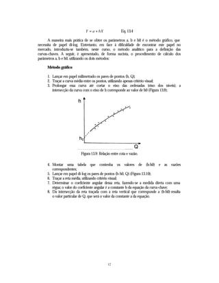 Y = a + bX               Eq. 13.4

      A maneira mais prática de se obter os parâmetros a, b e h0 é o método gráfico, que
necessita de papel di-log. Entretanto, em face à dificuldade de encontrar este papel no
mercado, introduziu-se também, neste curso, o método analítico para a definição das
curvas-chaves. A seguir, é apresentado, de forma sucinta, o procedimento de cálculo dos
parâmetros a, b e h0, utilizando os dois métodos:

     Método gráfico

     1. Lançar em papel milimetrado os pares de pontos (h, Q);
     2. Traçar a curva média entre os pontos, utilizando apenas critério visual;
     3. Prolongar essa curva até cortar o eixo das ordenadas (eixo dos níveis); a
        intersecção da curva com o eixo de h corresponde ao valor de h0 (Figura 13.9);




                          Figura 13.9: Relação entre cota e vazão.

     4. Montar uma tabela que contenha os valores de (h-h0) e as vazões
        correspondentes;
     5. Lançar em papel di-log os pares de pontos (h-h0, Q) (Figura 13.10);
     6. Traçar a reta média, utilizando critério visual;
     7. Determinar o coeficiente angular dessa reta, fazendo-se a medida direta com uma
        régua; o valor do coeficiente angular é a constante b da equação da curva-chave;
     8. Da intersecção da reta traçada com a reta vertical que corresponde a (h-h0) resulta
        o valor particular de Q, que será o valor da constante a da equação.




                                            12
 