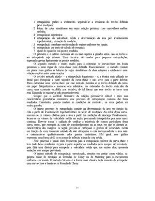1 extrapolação gráfica a sentimento, seguindo-se a tendência do trecho definido
           pelas medições;
       2 leitura de cotas simultâneas em outra estação próxima, com curva-chave melhor
           definida;
       3 extrapolação logarítmica;
       4 extrapolação da velocidade média e determinação da área por levantamento
           topobatmétrico da seção de medição;
       5 extrapolação com base em fórmulas do regime uniforme em canais;
       6 extrapolação por meio de cálculo de remanso;
       7 ajuste de equações nos pontos medidos.
       O primeiro e o ultimo métodos são os mais sujeitos a grandes erros, caso o trecho a
ser extrapolado seja extenso. Essas técnicas são usadas para pequenas extrapolações,
superando apenas ligeiramente os pontos medidos.
       O segundo método é muito usado para a obtenção de curvas-chave em locais
próximos a uma régua de curva-chave bem definida. Essencialmente o método consiste
em plotar num gráfico as leituras de régua simultâneas da duas estações e estabelecer uma
relação empírica entre essas estações.
       O terceiro método citado – a extrapolação logarítmica – é, a técnica mais utilizada no
Brasil para extrapolar a parte superior da curva-chave e não serve para a parte inferior.
Párea extrapolar uma curva-chave por esse método, desenha-se o trecho definido da curva,
em papel bilogaritmico e soma-se oou subtrai-se, nas ordenadas do trecho mais alto da
curva, uma constante escolhida por tentativa, de tal forma que esse trecho se torne uma
reta. Extrapola-se essa curva pelo processo inverso.
       Sempre que o controle hidráulico da estação permanecer estável e com suas
características geométricas constantes, esse processo de extrapolação costuma dar bons
resultados. Entretanto, quando mudam as condições de controle , os erros podem ser
muito grandes.
       O quarto processo de extrapolação consiste na determinação da área em função da
cota a partir do levantamento topobatimétrico da seção de medições. Ao redor dessa curva,
marcam-se os valores obtidos para a área a partir das medições de descarga. Paralelamente,
locam-se os valores da velocidade média na seção, procurando interpolá-los por uma curva
contínua. Deve-se tomar o cuidado de verificar a existência de pontos particulares dessa
curva, como, por exemplo, as cotas de transbordamento ou as cotas em que se alteram as
características das margens. A seguir, procura-se extrapolar o gráfico de velocidade média
em função da cota, tomando cuidado de não ultrapassar a cota correspondente à área nula
e orientando-se qualitativamente pelos pontos particulares. EM geral, esse gráfico
representa uma forma de S, co m ponto de inflexão acima da cota média.
       Esse processo é usado com freqüência para a extrapolação inferior da curva-chave e
tem dado bons resultados. Já para a parte superior os resultados nem sempre são razoáveis,
pois falta uma diretriz para extrapolar a velocidade média que, nas vazões altas, apresenta
variações sem sempre previsíveis.
       O quinto método de extrapolação mencionado, consiste em aceitar como válidas, na
própria seção de medição, as fórmulas de Chezy ou de Manning para o escoamento
uniforme em canais. O método Stevens é a forma mais clássica desta maneira de extrapolar
uma curva-chave e baseia-se na fórmula de Chezy:




                                             14
 