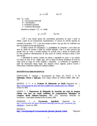 Q = CA Ri               Eq. 13.7

onde: Q = vazão;
      A = área da seção transversal;
      R = raio hidráulico;
      I = declividade superficial;
      C = coeficiente dimensional.
     Supondo-se constante C i = K , resulta:

                              Q = KA R               Eq. 13.8

        A R é uma função apenas das características geométricas da seção e pode ser
obtida a partir do seu levantamento topobatimétrico. O sucesso do método depende da
constância do produto C i , o que nem sempre acontece, mas que deve ser verificado com
base nas medições de descarga disponíveis .
       O último método de extrapolação é a possibilidade de extrapolar a curva-chave por
meio de cálculo de remanso a partir do controle hidráulico. Esse é o único processo que
permite levar em conta a eventual mudança de controle, pois o cálculo de remanso pode
ser feito partindo-se alternativamente de duas seções de controle, devendo-se adotar o nível
mais elevado.
       A dificuldade do método consiste em estimar a rugosidade do canal e a sua variação
em função do nível. Se for exigido rigor, deve-se dispor de leituras simultâneas de nível em
vários locais ao longo do trecho estudado e determinar os coeficientes de rugosidade a
partir das observações dessas réguas. Em situações menos exigentes, pode-se recorrer a
valores desses coeficientes obtidos em condições similares.


REFERÊNCIAS BIBLIOGRÁFICAS

CHEVALLIER, P. Aquisição e Processamento de Dados. IN: TUCCI, C. E. M.
Hidrologia: Ciência e Aplicação. Porto Alegre: Editora da UFRGS/ABRH, 2003. 485 -
525.

IBIAPINA, A. V., et al. Evolução da hidrometria no Brasil. Disponível em: <
http://www.mma.gov.br/port/srh/acervo/publica/doc/oestado/texto/121-138.html >.
Acesso em: 2003.

MARINI, S. S. Mapeamento da hidrografia da Amazônia por meio de imagens
orbitais com base em estudo preliminar do comportamento hidrológico do
complexo fluvial Solimões/Amazonas. 2002. 127p. Dissertação (Mestrado em
Geomática) - Universidade Estadual do Rio de Janeiro, 2002.

PEDRAZZI,           J.    A.     Escoamento     Superficial.     Disponível    em:        <
http://www.facens.br/site/alunos/download/hidrologia/pedr azzi_cap7_escoamento_sup
erficial.doc >. Acesso em: 2003.

PROSSIGA
http://www4.prossiga.br/recursosminerais/glossario/glossario_h.html.             Disponível


                                               15
 