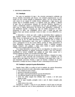 13. PRINCÍPIOS DA HIDROMETRIA

      13.1. Introdução

        Em razão da importância da água e das crescentes preocupaçõ es ambientais nas
diversas atividades desenvolvidas pelo homem, está evoluindo progressivamente em todo
mundo um novo conceito integrado de planejamento, gestão e uso dos recursos hídricos,
onde, através de um conjunto de medidas técnicas, administrativas e legais, busca-se uma
resposta eficaz às necessidades humanas e às exigências sociais para melhorar a utilização
da água. Para um gerenciamento adequado dos potenciais hidráulicos disponíveis no
mundo, é fundamental conhecer o comportamento dos rios, suas sazonalidades e vazões,
assim como os regimes pluviométricos das diversas bacias hidrográficas, considerando as
suas distribuições espaciais e temporais, que exige um trabalho permanente de coleta e
interpretação de dados, cuja confiabilidade torna-se maior à medida que suas séries
históricas ficam mais extensas, envolvendo eventos de cheias e de secas (IBIAPINA et al.,
2003).
        A hidrometria é a ciência que mede e analisa as características físicas e químicas da
água, incluindo métodos, técnicas e instrumentação utilizados em hidrologia (PROSSIGA,
2003). Dentro da hidrometria pode-se citar a fluviometria que abrange as medições de
vazões e cotas de rios. Os dados fluviométricos são indispensáveis para os estudos de
aproveitamentos hidroenergéticos, assim como para o atendimento a outros segmentos,
como o planejamento de uso dos recursos hídricos, previsão de cheias, gerenciamento de
bacias hidrográficas, saneamento básico, abastecimento público e industrial, navegação,
irrigação, transporte, meio ambiente e muitos outros estudos de grande importância
científica e sócio-econômica (IBIAPINA et al., 2003).
        Uma estação hidrométrica é uma seção do rio, com dispositivos de medição do nível
da água (réguas linimétricas ou linígrafas, devidamente referidos a uma cota conhecida e
materializada no terreno), facilidades para medição de vazão (botes, pontes, etc.) e
estruturas artificiais de controle, se for necessário (STUDART, 2003).
        A avaliação diária da vazão por um processo direto (medição e integração do campo
de velocidades na seção transversal) seria excessivamente oneroso e complicado, por este
motivo opta-se pelo registro dos níveis do rio e determina-se uma relação entre a vazão e o
nível denominada curva-chave. Portanto, a seguir será descritas a instalação de um posto
fluviométrico, a medição dos níveis, a medição de vazão e a determinação da curva-chave.

      13.2. Instalação e operação de postos fluviométricos

      Segundo Santos (2001), na escolha do local de instalação das estações fluviométricas
deve-se procurar um local do rio onde a calha obedece a alguns requisitos básicos:
      1. boas condições de acesso à estação;
      2. presença de observador em potencial;
      3. leito regular e estável (preferencialmente, que não sofra alterações);
      4. sem obstrução à jusante ou seja, sem controle de jusante;
      5. trecho reto, ambas margens bem definidas, altas e estáveis, e de fácil acesso
         durante as cheias;
      6. local de águas tranqüilas, protegidas contra a ação de objetos carregados pelas
         cheias;
      7. relação unívoca cota x vazão.
      Denomina-se “controle” a seção do rio que determina o nível de água no local para
cada vazão Na maioria das vezes os fatores preponderantes na escolha da seção de controle


                                              3
 