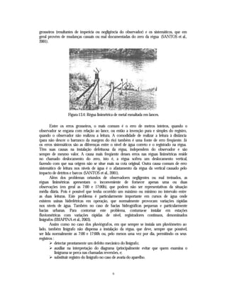 grosseiros (resultantes de imperícia ou negligência do observador) e os sistemáticos, que em
geral provém de mudanças casuais ou mal documentadas do zero da régua (SANTOS et al.,
2001).




                  Figura 13.4: Régua linimétrica de metal esmaltada em lances.

        Entre os erros grosseiros, o mais comum é o erro de metros inteiros, quando o
observador se engana com relação ao lance, ou então a invenção pura e simples do registro,
quando o observador não realizou a leitura. A comodidade de realizar a leitura à distância
(para não descer o barranco da margem do rio) também é uma fonte de erro freqüente. Já
os erros sistemáticos são as diferenças entre o nível de água correto e o registrado na régua.
Têm suas causas na instalação defeituosa da régua, independem do observador e são
sempre de mesmo valor. A causa mais freqüente desses erros nas réguas linimétricas reside
no chamado deslocamento do zero, isto é, a régua sofreu um deslocamento vertical,
fazendo com que sua origem não se situe mais na cota original. Outra causa comum de erro
sistemático de leitura nos níveis de água é o afastamento da régua da vertical causado pelo
impacto de detritos e barcos (SANTOS et al., 2001).
        Além dos problemas oriundos de observadores negligentes ou mal treinados, as
réguas linimétricas apresentam o inconveniente de fornecer apenas uma ou duas
observações (em geral as 7:00 e 17:00h), que podem não ser representativas da situação
média diária. Pois é possível que tenha ocorrido um máximo ou mínimo no intervalo entre
as duas leituras. Este problema é particularmente importante em cursos de água onde
existem usinas hidrelétricas em operação, que normalmente provocam variações rápidas
nos níveis de água. Também no caso de bacias hidrográficas pequenas e particularmente
bacias urbanas. Para contornar este problema, costuma-se instalar em estações
fluviométricas com variações rápidas de nível, registradores contínuos, denominados
linigrafos (IBIAPINA et al., 2003).
        Assim como no caso dos pluviógrafos, em que sempre se instala um pluviômetro ao
lado, também linígrafo não dispensa a instalação da régua, que deve, sempre que possível,
ser lida normalmente as 7:00 e 17:00h ou, pelo menos uma vez por dia, permitindo os seus
registros :
        Ø detectar prontamente um defeito mecânico do linígrafo;
        Ø auxiliar na interpretação do diagrama (principalmente evitar que quem examina o
            linigrama se perca nas chamadas reversões, e;
        Ø substituir registro do linígrafo no caso de avaria do aparelho.


                                               6
 