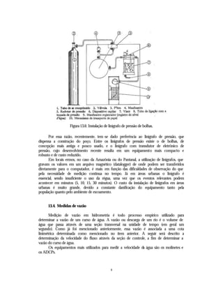 Figura 13.6: Instalação de linígrafo de pressão de bolhas.

       Por essa razão, recentemente, tem -se dado preferência ao linígrafo de pressão, que
dispensa a construção do poço. Entre os linigrafos de pressão existe o de bolhas, de
concepção mais antiga e pouco usado, e o linígrafo com transdutor de eletrônico de
pressão, cujo desenvolvimento recente resulta em um equipamento mais compacto e
robusto e de custo reduzido.
       Em locais ermos, no caso da Amazônia ou do Pantanal, a utilização de linigrafos, que
gravam os valores em um arquivo magnético (datalogger) de onde podem ser transferidos
diretamente para o computador, é mais em função das dificuldades de observação do que
pela necessidade de medição contínua no tempo. Já em áreas urbanas o linígrafo é
essencial, sendo insuficiente o uso da régua, uma vez que os eventos relevantes podem
acontecer em minutos (5, 10, 15, 30 minutos). O custo da instalação de linigrafos em áreas
urbanas é muito grande, devido a constante danificação do equipamento tanto pela
população quanto pelo ambiente de escoamento.


      13.4. Medidas de vazão

       Medição de vazão em hidrometria é todo processo empírico utilizado para
determinar a vazão de um curso de água. A vazão ou descarga de um rio é o volume de
água que passa através de uma seção transversal na unidade de tempo (em geral um
segundo). Como já foi mencionado anteriormente, essa vazão é associada a uma cota
linimétrica determinada como mencionado no item anterior. A seguir será descrito a
determinação da velocidade do fluxo através da seção de controle, a fim de determinar a
vazão do curso de água.
       Os equipamentos mais utilizados para medir a velocidade da água são os molinetes e
os ADCPs.



                                               8
 