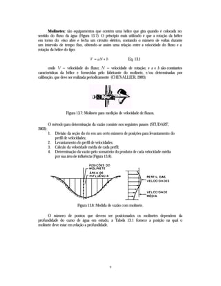 Molinetes: são equipamentos que contém uma hélice que gira quando é colocada no
sentido do fluxo da água (Figura 13.7). O princípio mais utilizado é que a rotação da hélice
em torno do eixo abre e fecha um circuito elétrico, contando o número de voltas durante
um intervalo de tempo fixo, obtendo-se assim uma relação entre a velocidade do fluxo e a
rotação da hélice do tipo:

                                    V = aN + b               Eq. 13.1

       onde V = velocidade do fluxo; N = velocidade de rotação; e a e b são constantes
características da hélice e fornecidas pelo fabricante do molinete, e/ou determinadas por
calibração, que deve ser realizada periodicamente (CHEVALLIER, 2003).




                    Figura 13.7: Molinete para medição de velocidade de fluxos.

         O método para determinação da vazão consiste nos seguintes passos (STUDART,
2003):
         1.   Divisão da seção do rio em um certo número de posições para levantamento do
              perfil de velocidades;
         2.   Levantamento do perfil de velocidades;
         3.   Cálculo da velocidade média de cada perfil;
         4.   Determinação da vazão pelo somatório do produto de cada velocidade média
              por sua área de influência (Figura 13.8).




                            Figura 13.8: Medida de vazão com molinete.

      O número de pontos que devem ser posicionados os molinetes dependem da
profundidade do curso de água em estudo, a Tabela 13.1 fornece a posição na qual o
molinete deve estar em relação a profundidade.




                                                 9
 