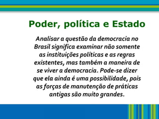 4   Poder, política e Estado
     Analisar a questão da democracia no
    Brasil significa examinar não somente
      as instituições políticas e as regras
    existentes, mas também a maneira de
     se viver a democracia. Pode-se dizer
    que ela ainda é uma possibilidade, pois
     as forças de manutenção de práticas
          antigas são muito grandes.
 