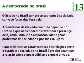 13




                                                   Capítulo
A democracia no Brasil

O Estado no Brasil sempre se sobrepôs à sociedade,
como se fosse algo fora dela.

Aprendemos desde cedo que tudo depende do
Estado e que nada podemos fazer sem a presença
dele, atribuindo-lhe a responsabilidade pelos
problemas da sociedade e por suas soluções.

Para esclarecer as características das relações entre
o Estado e a sociedade no Brasil é preciso examinar
a relação entre o que é público e o que é privado.
 
