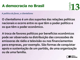 13




                                                  Capítulo
A democracia no Brasil
A política do favor, o clientelismo

O clientelismo é um dos suportes das relações políticas
nacionais e ocorre entre os que têm o poder político e
os que têm o poder econômico.

A troca de favores políticos por benefícios econômicos
pode ser observada na distribuição das concessões de
emissoras de rádio e televisão ou nos financiamentos
para empresas, por exemplo. São formas de conquistar
apoio e sustentação de um partido, de uma organização
ou de uma família.
 