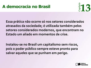 13




                                                Capítulo
A democracia no Brasil


 Essa prática não ocorre só nos setores considerados
 atrasados da sociedade; é utilizada também pelos
 setores considerados modernos, que encontram no
 Estado um aliado em momentos de crise.

 Instalou-se no Brasil um capitalismo sem riscos,
 pois o poder público sempre esteve pronto para
 salvar aqueles que se punham em perigo.
 
