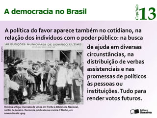 13




                                                                                                             Capítulo
                      A democracia no Brasil

                      A política do favor aparece também no cotidiano, na
                      relação dos indivíduos com o poder público: na busca
                                                                                           de ajuda em diversas
Acervo Iconographia




                                                                                           circunstâncias, na
                                                                                           distribuição de verbas
                                                                                           assistenciais e nas
                                                                                           promessas de políticos
                                                                                           às pessoas ou
                                                                                           instituições. Tudo para
                                                                                           render votos futuros.
                      História antiga: mercado de votos em frente à Biblioteca Nacional,
                      no Rio de Janeiro. Denúncia publicada na revista O Malho, em
                      novembro de 1909.
 