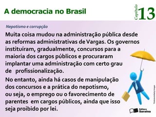 13




                                               Capítulo
A democracia no Brasil

Nepotismo e corrupção
Muita coisa mudou na administração pública desde
as reformas administrativas de Vargas. Os governos
instituíram, gradualmente, concursos para a
maioria dos cargos públicos e procuraram
implantar uma administração com certo grau
de profissionalização.
No entanto, ainda há casos de manipulação
dos concursos e a prática do nepotismo,




                                                          Thinkstock/Getty Images
ou seja, o emprego ou o favorecimento de
parentes em cargos públicos, ainda que isso
seja proibido por lei.
 