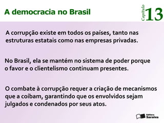 13




                                                   Capítulo
A democracia no Brasil

A corrupção existe em todos os países, tanto nas
estruturas estatais como nas empresas privadas.


No Brasil, ela se mantém no sistema de poder porque
o favor e o clientelismo continuam presentes.


O combate à corrupção requer a criação de mecanismos
que a coíbam, garantindo que os envolvidos sejam
julgados e condenados por seus atos.
 