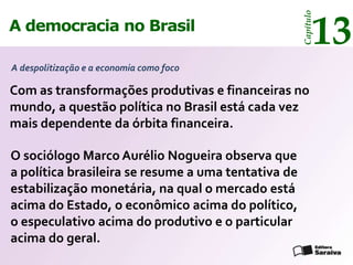 13




                                                     Capítulo
A democracia no Brasil

A despolitização e a economia como foco

Com as transformações produtivas e financeiras no
mundo, a questão política no Brasil está cada vez
mais dependente da órbita financeira.

O sociólogo Marco Aurélio Nogueira observa que
a política brasileira se resume a uma tentativa de
estabilização monetária, na qual o mercado está
acima do Estado, o econômico acima do político,
o especulativo acima do produtivo e o particular
acima do geral.
 