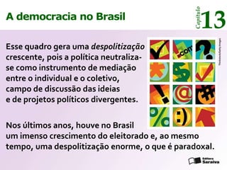 13




                                              Capítulo
A democracia no Brasil




                                                         Thinkstock/Getty Images
Esse quadro gera uma despolitização
crescente, pois a política neutraliza-
se como instrumento de mediação
entre o individual e o coletivo,
campo de discussão das ideias
e de projetos políticos divergentes.

Nos últimos anos, houve no Brasil
um imenso crescimento do eleitorado e, ao mesmo
tempo, uma despolitização enorme, o que é paradoxal.
 