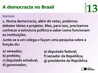 13




                                                 Capítulo
A democracia no Brasil
Exercícios

1. Numa democracia, além de votar, podemos
debater ideias e projetos. Mas, para isso, precisamos
conhecer a estrutura política e saber como funcionam
as instituições.
Junte-se a um colega e façam uma pesquisa sobre a
função do:
a) vereador;             e) deputado federal;
b) prefeito;             f) senador da República;
c) deputado estadual;    g) presidente da República.
d) governador;
 