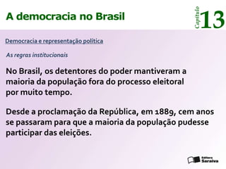 13




                                                  Capítulo
A democracia no Brasil

Democracia e representação política

As regras institucionais

No Brasil, os detentores do poder mantiveram a
maioria da população fora do processo eleitoral
por muito tempo.

Desde a proclamação da República, em 1889, cem anos
se passaram para que a maioria da população pudesse
participar das eleições.
 